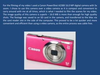 For the filming of my video I used a Canon PowerShot A2300 16.0 MP digital camera with 5x
zoom. I chose to use this camera over a video camera as it is compact and convenient to
carry around with me at all times, which is what I needed to film the scenes for my video.
The image quality of this camera is superb – 16.0 MB is more than enough for high quality
shots. The footage was saved to an SD card in the camera, and transferred to the Mac via
the card reader slot in the side of the computer. This proved to be a lot quicker and more
convenient and efficient than using a video camera, as the entire process was cable free.
 