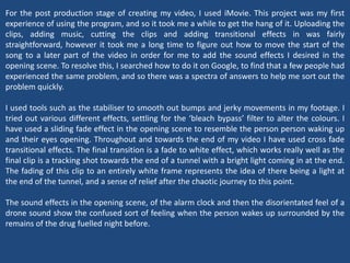 For the post production stage of creating my video, I used iMovie. This project was my first
experience of using the program, and so it took me a while to get the hang of it. Uploading the
clips, adding music, cutting the clips and adding transitional effects in was fairly
straightforward, however it took me a long time to figure out how to move the start of the
song to a later part of the video in order for me to add the sound effects I desired in the
opening scene. To resolve this, I searched how to do it on Google, to find that a few people had
experienced the same problem, and so there was a spectra of answers to help me sort out the
problem quickly.
I used tools such as the stabiliser to smooth out bumps and jerky movements in my footage. I
tried out various different effects, settling for the ‘bleach bypass’ filter to alter the colours. I
have used a sliding fade effect in the opening scene to resemble the person person waking up
and their eyes opening. Throughout and towards the end of my video I have used cross fade
transitional effects. The final transition is a fade to white effect, which works really well as the
final clip is a tracking shot towards the end of a tunnel with a bright light coming in at the end.
The fading of this clip to an entirely white frame represents the idea of there being a light at
the end of the tunnel, and a sense of relief after the chaotic journey to this point.
The sound effects in the opening scene, of the alarm clock and then the disorientated feel of a
drone sound show the confused sort of feeling when the person wakes up surrounded by the
remains of the drug fuelled night before.
 