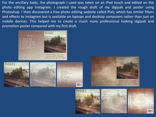 For the ancillary tasks, the photograph I used was taken on an iPod touch and edited on the
photo editing app Instagram. I created the rough draft of my digipak and poster using
Photoshop. I then discovered a free photo editing website called Pixlr, which has similar filters
and effects to Instagram but is available on laptops and desktop computers rather than just on
mobile devices. This helped me to create a much more professional looking digipak and
promotion poster compared with my first draft.
 