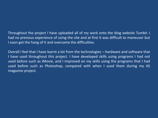 Throughout the project I have uploaded all of my work onto the blog website Tumblr. I
had no previous experience of using the site and at first it was difficult to maneuver but
I soon got the hang of it and overcame the difficulties.
Overall I feel that I have learnt a lot from the technologies – hardware and software that
I have used throughout this project. I have developed skills using programs I had not
used before such as iMovie, and I improved on my skills using the programs that I had
used before such as Photoshop, compared with when I used them during my AS
magazine project.
 