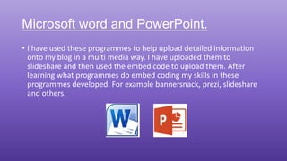 Microsoft word and PowerPoint.
• I have used these programmes to help upload detailed information
onto my blog in a multi media way. I have uploaded them to
slideshare and then used the embed code to upload them. After
learning what programmes do embed coding my skills in these
programmes developed. For example bannersnack, prezi, slideshare
and others.
 