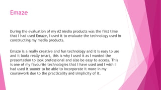 Emaze
During the evaluation of my A2 Media products was the first time
that I had used Emaze, I used it to evaluate the technology used in
constructing my media products.
Emaze is a really creative and fun technology and it is easy to use
and it looks really smart, this is why I used it as I wanted the
presentation to look professional and also be easy to access. This
is one of my favourite technologies that I have used and I wish I
had used it sooner to be able to incorporate it more in my
coursework due to the practicality and simplicity of it.
 
