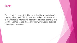 Prezi
Prezi is a technology that I became familiar with during AS
media, it is so user friendly and also makes the presentation
of it look really interesting instead of a basic slideshow, this
is why I wanted to use it not only in my evaluation but also
throughout the course.
 