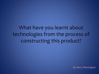 What have you learnt about
technologies from the process of
constructing this product?
By Harry Pennington
 