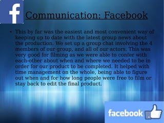 Communication: Facebook
● This by far was the easiest and most convenient way of
keeping up to date with the latest group news about
the production. We set up a group chat involving the 4
members of our group, and all of our actors. This was
very good for filming as we were able to confer with
each-other about when and where we needed to be in
order for our product to be completed. It helped with
time management on the whole, being able to figure
out when and for how long people were free to film or
stay back to edit the final product.
 