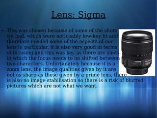 Lens: Sigma
● This was chosen because of some of the shots
we had, which were noticeably low-key lit and
therefore needed some of the aspects of our
lens in particular, it is also very good in terms
of focusing and this was key as there are shots
in which the focus needs to be shifted between
two characters. Unfortunately because it is a
zoom lens, the image qualities given by it are
not as sharp as those given by a prime lens, there
is also no image stabilisation so there is a risk of blurred
pictures which are not what we want.
 