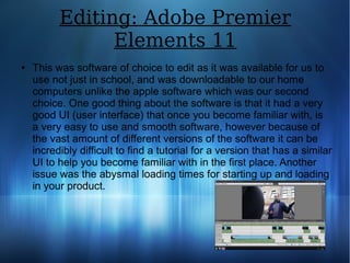 Editing: Adobe Premier
Elements 11
● This was software of choice to edit as it was available for us to
use not just in school, and was downloadable to our home
computers unlike the apple software which was our second
choice. One good thing about the software is that it had a very
good UI (user interface) that once you become familiar with, is
a very easy to use and smooth software, however because of
the vast amount of different versions of the software it can be
incredibly difficult to find a tutorial for a version that has a similar
UI to help you become familiar with in the first place. Another
issue was the abysmal loading times for starting up and loading
in your product.
 