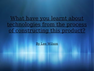 What have you learnt about
technologies from the process
of constructing this product?
By Lee Wilson
 