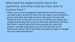 What were the negative points about the
experience, and what could you have done to
improve them?
• I didn’t use my time management skills the best with this project, I
was able to get it all done on time. This just made it more stressful to
get the work done and made me leave other pieces of work with
hardly any time as I focused my time on my filming and editing, but I
caught up and produced my work at their best standards in the time I
had. When I was left with a bit of time towards the end of this
project, I was able to go back to my work and edit pets of my
PowerPoints where I didn’t think they were good enough or I thought
they may need improvement.
 