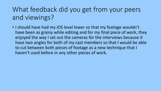 What feedback did you get from your peers
and viewings?
• I should have had my iOS level lower so that my footage wouldn’t
have been as grainy while editing and for my final piece of work, they
enjoyed the way I set out the cameras for the interviews because it
have two angles for both of my cast members so that I would be able
to cut between both pieces of footage as a new technique that I
haven’t used before in any other pieces of work.
 