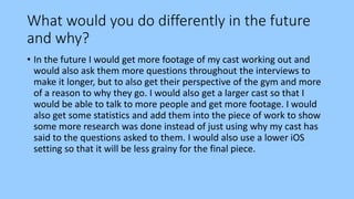 What would you do differently in the future
and why?
• In the future I would get more footage of my cast working out and
would also ask them more questions throughout the interviews to
make it longer, but to also get their perspective of the gym and more
of a reason to why they go. I would also get a larger cast so that I
would be able to talk to more people and get more footage. I would
also get some statistics and add them into the piece of work to show
some more research was done instead of just using why my cast has
said to the questions asked to them. I would also use a lower iOS
setting so that it will be less grainy for the final piece.
 