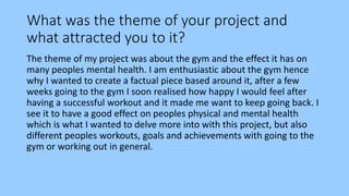 What was the theme of your project and
what attracted you to it?
The theme of my project was about the gym and the effect it has on
many peoples mental health. I am enthusiastic about the gym hence
why I wanted to create a factual piece based around it, after a few
weeks going to the gym I soon realised how happy I would feel after
having a successful workout and it made me want to keep going back. I
see it to have a good effect on peoples physical and mental health
which is what I wanted to delve more into with this project, but also
different peoples workouts, goals and achievements with going to the
gym or working out in general.
 