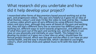 What research did you undertake and how
did it help develop your project?
I researched other forms of documentary based around working out at the
gym, and progression videos. This was very helpful as it gave me an idea of
what themes, colour's and style I’d like the video to look and be like. I looked
at various video which were all very different by using different themes,
colors and story lines, although they were all based on the gym and working
out, they still had a different story line as everyone has different ways of
working out, different ways to work towards progression, and different aims
of what they want out of the gym and working out, and the effects it can
have on you physically and mentally on your health. This helped me to
develop my project as it gave me a clear idea on what I should base the
factual project around, which was the gym and the effect it can have on your
mental health, and the way it should look, which I decided to use bright
colour's, short and fast shots and upbeat music to fit with the style of the
video.
 