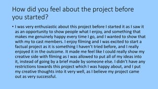 How did you feel about the project before
you started?
• I was very enthusiastic about this project before I started it as I saw it
as an opportunity to show people what I enjoy, and something that
makes me genuinely happy every time I go, and I wanted to show that
with my to cast members. I enjoy filming and I was excited to start a
factual project as it is something I haven’t tried before, and I really
enjoyed it in the outcome. It made me feel like I could really show my
creative side with filming as I was allowed to put all of my ideas into
it, instead of going by a brief made by someone else. I didn’t have any
restrictions towards this project which I was happy about, and I put
my creative thoughts into it very well, as I believe my project came
out as very successful.
 