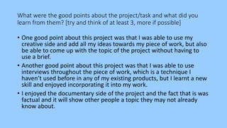 What were the good points about the project/task and what did you
learn from them? [try and think of at least 3, more if possible]
• One good point about this project was that I was able to use my
creative side and add all my ideas towards my piece of work, but also
be able to come up with the topic of the project without having to
use a brief.
• Another good point about this project was that I was able to use
interviews throughout the piece of work, which is a technique I
haven’t used before in any of my existing products, but I learnt a new
skill and enjoyed incorporating it into my work.
• I enjoyed the documentary side of the project and the fact that is was
factual and it will show other people a topic they may not already
know about.
 