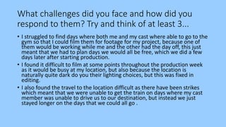 What challenges did you face and how did you
respond to them? Try and think of at least 3...
• I struggled to find days where both me and my cast where able to go to the
gym so that I could film them for footage for my project, because one of
them would be working while me and the other had the day off, this just
meant that we had to plan days we would all be free, which we did a few
days later after starting production.
• I found it difficult to film at some points throughout the production week
as it would be busy at my location, but also because the location is
naturally quite dark do you their lighting choices, but this was fixed in
editing.
• I also found the travel to the location difficult as there have been strikes
which meant that we were unable to get the train on days where my cast
member was unable to drive us to our destination, but instead we just
stayed longer on the days that we could all go .
 
