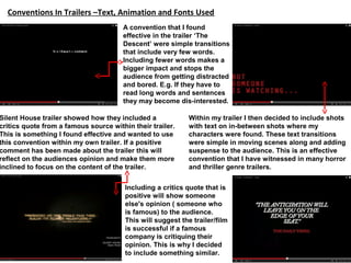 Conventions In Trailers –Text, Animation and Fonts Used
Silent House trailer showed how they included a
critics quote from a famous source within their trailer.
This is something I found effective and wanted to use
this convention within my own trailer. If a positive
comment has been made about the trailer this will
reflect on the audiences opinion and make them more
inclined to focus on the content of the trailer.
Including a critics quote that is
positive will show someone
else's opinion ( someone who
is famous) to the audience.
This will suggest the trailer/film
is successful if a famous
company is critiquing their
opinion. This is why I decided
to include something similar.
A convention that I found
effective in the trailer ‘The
Descent’ were simple transitions
that include very few words.
Including fewer words makes a
bigger impact and stops the
audience from getting distracted
and bored. E.g. If they have to
read long words and sentences
they may become dis-interested.
Within my trailer I then decided to include shots
with text on in-between shots where my
characters were found. These text transitions
were simple in moving scenes along and adding
suspense to the audience. This is an effective
convention that I have witnessed in many horror
and thriller genre trailers.
 