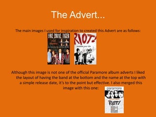 The Advert...The main images I used for inspiration to created this Advert are as follows:Although this image is not one of the official Paramore album adverts I liked the layout of having the band at the bottom and the name at the top with a simple release date, it’s to the point but effective. I also merged this image with this one: