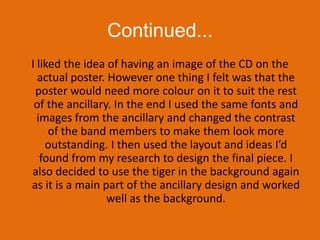 Continued...I liked the idea of having an image of the CD on the actual poster. However one thing I felt was that the poster would need more colour on it to suit the rest of the ancillary. In the end I used the same fonts and images from the ancillary and changed the contrast of the band members to make them look more outstanding. I then used the layout and ideas I’d found from my research to design the final piece. I also decided to use the tiger in the background again as it is a main part of the ancillary design and worked well as the background. 