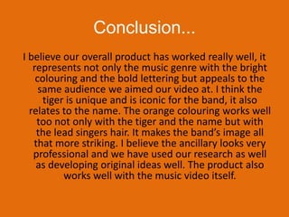 Conclusion...I believe our overall product has worked really well, it represents not only the music genre with the bright colouring and the bold lettering but appeals to the same audience we aimed our video at. I think the tiger is unique and is iconic for the band, it also relates to the name. The orange colouring works well too not only with the tiger and the name but with the lead singers hair. It makes the band’s image all that more striking. I believe the ancillary looks very professional and we have used our research as well as developing original ideas well. The product also works well with the music video itself. 