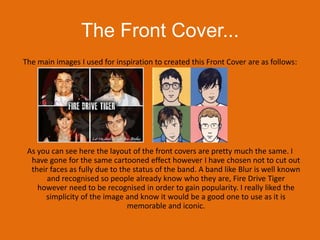 The Front Cover...The main images I used for inspiration to created this Front Cover are as follows:As you can see here the layout of the front covers are pretty much the same. I have gone for the same cartooned effect however I have chosen not to cut out their faces as fully due to the status of the band. A band like Blur is well known and recognised so people already know who they are, Fire Drive Tiger however need to be recognised in order to gain popularity. I really liked the simplicity of the image and know it would be a good one to use as it is memorable and iconic.