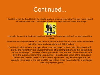 Continued...I decided to put the Band title in the middle to give a sense of symmetry. The font I used I found on www.dafont.com. I decided to use this font style because I liked this image – I thought the way the thick font stood out against the images worked well, so used something similar.I used the more spiraled font for the album name at the bottom because I felt it contrasted with the name and was subtle but still stood out. Finally I decided to insert the tiger’s face onto the image to link in with the video itself. During the video there are several moments of superimposition and this looks similar on the final image. The image of the tiger itself is also present a lot in the video and gives the audience something to recognise. I also changed some of the colours on Photoshop to make them stand out more against the very dark background. For example the orange in the hair and the eye colour, these colours also tie in well again with the pop/rock genre.