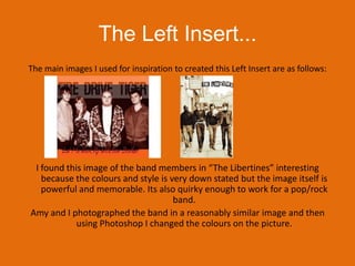 The Left Insert...The main images I used for inspiration to created this Left Insert are as follows:I found this image of the band members in “The Libertines” interesting because the colours and style is very down stated but the image itself is powerful and memorable. Its also quirky enough to work for a pop/rock band.Amy and I photographed the band in a reasonably similar image and then using Photoshop I changed the colours on the picture. 