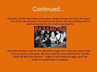 Continued...I decided to border the image in the colour orange because not only is the colour one of the main themes of the band but its vibrant and eye-catching which is what we wanted for this inside cover like this:I also liked the font used on The Libertines image and it was very close to the font we used on the cover. We then used the same font for the “Let Me Hook Up With Your Brother” slogan at the bottom to again, give the audience something to recognise.
