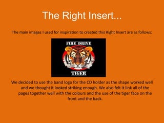The Right Insert...The main images I used for inspiration to created this Right Insert are as follows:We decided to use the band logo for the CD holder as the shape worked well and we thought it looked striking enough. We also felt it link all of the pages together well with the colours and the use of the tiger face on the front and the back.