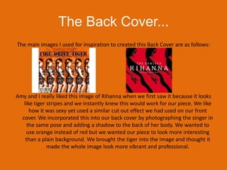 The Back Cover...The main images I used for inspiration to created this Back Cover are as follows:Amy and I really liked this image of Rihanna when we first saw it because it looks like tiger stripes and we instantly knew this would work for our piece. We like how it was sexy yet used a similar cut out effect we had used on our front cover. We incorporated this into our back cover by photographing the singer in the same pose and adding a shadow to the back of her body. We wanted to use orange instead of red but we wanted our piece to look more interesting than a plain background. We brought the tiger into the image and thought it made the whole image look more vibrant and professional. 