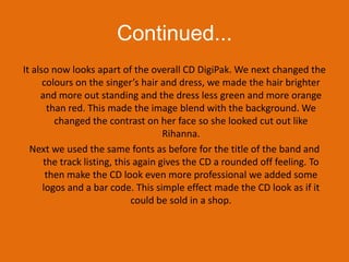 Continued...It also now looks apart of the overall CD DigiPak. We next changed the colours on the singer’s hair and dress, we made the hair brighter and more out standing and the dress less green and more orange than red. This made the image blend with the background. We changed the contrast on her face so she looked cut out like Rihanna. Next we used the same fonts as before for the title of the band and the track listing, this again gives the CD a rounded off feeling. To then make the CD look even more professional we added some logos and a bar code. This simple effect made the CD look as if it could be sold in a shop. 