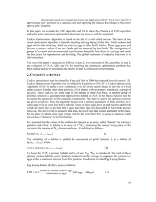 International Journal on Computational Sciences & Applications (IJCSA) Vol.4, No.2, April 2014
40
approximate jobs’ positions in a sequence and then applying the induced knowledge to find more
precise jobs’ situation.
In this paper, we evaluate the ABC algorithm and FA to show the efficiency of COA algorithm
and solve some continuous optimization functions and answers will be compared.
Cuckoo Optimization Algorithm is based on the life of a bird called cuckoo. The basis of this
novel optimization algorithm is Specific breeding and egg laying of this bird. Adult cuckoos and
eggs used in this modeling. Adult cuckoos lay eggs in other birds’ habitat. Those eggs grow and
become a mature cuckoo if are not fiends and not removed by host birds. The immigration of
groups of cuckoos and environmental specifications hopefully lead them to converge and reach
the best place for reproduction and breeding. The global maximum of objective functions is in
this best palace.
The rest of the paper is organized as follows: in part 2, we've presented COA algorithm; in part 3,
the evaluation of COA, ABC and FA for resolving the continuous optimization problems has
been studied and we've considered the results. In part 4, conclusions are presented.
2. CUCKOO'S LIFESTYLE
Cuckoo optimization was developed by Yang and Deb in 2009 that inspired from the nature [12].
Cuckoo Optimization Algorithm was developed by Rajabioun in 2011 [13]. Cuckoo Optimization
Algorithm (COA) is really a new continuous over all aware search based on the life of a bird
called cuckoo. Similar other meta heuristic, COA begins with an primary population, a group of
cuckoos. These cuckoos lay some eggs in the habitat of other host birds. A random group of
potential solutions is generated that represent the habitat in COA. In the fitness function will be
evaluated the parameters of the candidate components. The steps to search the optimum solution
are given as follows. First, the algorithm begins with a primary population of birds and they have
some eggs to lie in some host bird’s habitats. Some of these eggs grow up and become adult birds
which are more like to the host bird’s eggs and other eggs are discovered by host birds and are
removed. The more profit is gained in that area, the more eggs that remain and hatch in the place.
So the place in which more eggs remain will be the term that COA is going to optimize. Each
cuckoo has a “distance” to the best habitat.
It is essential that the values of the problem be changed as an array, called “habitat” for solving a
problem with COA. A habitat is an array of 1 ⃰ Nvar, indicating the current living place of the
cuckoo in the instance of Nvar dimensional case,. It is defined as follows:
habitat=[x1 ,x2 ,...,xNvar ] (1)
The suitability of a habitat is yielded by assessment of profit function fb at a habitat of
(x1,x2,…,xNvar), where:
profit=f b(habitat)=f b(x1 ,x2 ,...,xNvar) (2)
To begin the COA, a primary habitat matrix of size Npop ⃰ Nvar is introduced. For each of these
primary cuckoo habitats, some randomly produced number of eggs is supposed. the cuckoos lay
eggs within a maximum interval from their position, this domain is called Egg Laying Radius.
Egg Laying Radius (ELR) is given as follows:
= × (var − var ) (3)
 