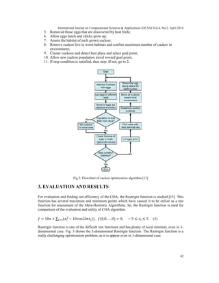 International Journal on Computational Sciences & Applications (IJCSA) Vol.4, No.2, April 2014
42
5. Removed those eggs that are discovered by host birds;
6. Allow eggs hatch and chicks grow up;
7. Assess the habitat of each grown cuckoo;
8. Remove cuckoo live in worst habitats and confine maximum number of cuckoo in
environment;
9. Cluster cuckoos and detect best place and select goal point;
10. Allow new cuckoo population travel toward goal point;
11. If stop condition is satisfied, then stop. If not, go to 2.
Fig 2. Flowchart of cuckoo optimization algorithm [13]
3. EVALUATION AND RESULTS
For evaluation and finding out efficiency of the COA, the Rastrigin function is studied [15]. This
function has several maximum and minimum points which have caused it to be utilize as a test
function for assessment of the Meta-Heuristic Algorithms. So, the Rastrigin function is used for
comparison of the evaluation and utility of COA algorithm.
= 10 + ∑ ( − 10 cos(2 )), (0,0, … ,0) = 0, − 5 ≤ ≤ 5 (5)
Rastrigin function is one of the difficult test functions and has plenty of local minimal, even in 3-
dimensional case. Fig. 3 shows the 3-dimensional Rastrigin function. The Rastrigin function is a
really challenging optimization problem, as it is appear even in 3-dimensional case.
 