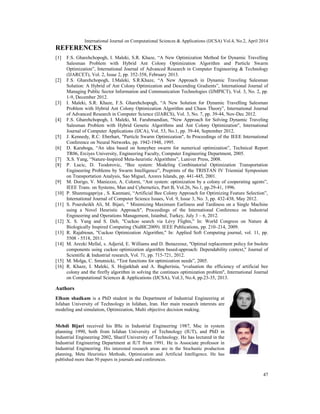 International Journal on Computational Sciences & Applications (IJCSA) Vol.4, No.2, April 2014
47
REFERENCES
[1] F.S. Gharehchopogh, I. Maleki, S.R. Khaze, “A New Optimization Method for Dynamic Travelling
Salesman Problem with Hybrid Ant Colony Optimization Algorithm and Particle Swarm
Optimization”, International Journal of Advanced Research in Computer Engineering & Technology
(IJARCET), Vol. 2, Issue 2, pp. 352-358, February 2013.
[2] F.S. Gharehchopogh, I.Maleki, S.R.Khaze, “A New Approach in Dynamic Traveling Salesman
Solution: A Hybrid of Ant Colony Optimization and Descending Gradients”, International Journal of
Managing Public Sector Information and Communication Technologies (IJMPICT), Vol. 3, No. 2, pp.
1-9, December 2012.
[3] I. Maleki, S.R. Khaze, F.S. Gharehchopogh, “A New Solution for Dynamic Travelling Salesman
Problem with Hybrid Ant Colony Optimization Algorithm and Chaos Theory”, International Journal
of Advanced Research in Computer Science (IJARCS), Vol. 3, No. 7, pp. 39-44, Nov-Dec 2012.
[4] F.S. Gharehchopogh, I. Maleki, M. Farahmandian, "New Approach for Solving Dynamic Traveling
Salesman Problem with Hybrid Genetic Algorithms and Ant Colony Optimization", International
Journal of Computer Applications (IJCA), Vol. 53, No.1, pp. 39-44, September 2012.
[5] J. Kennedy, R.C. Eberhart, "Particle Swarm Optimization", In Proceedings of the IEEE International
Conference on Neural Networks, pp. 1942-1948, 1995.
[6] D. Karaboga, “An idea based on honeybee swarm for numerical optimization”, Technical Report
TR06, Erciyes University, Engineering Faculty, Computer Engineering Department, 2005.
[7] X.S. Yang, “Nature-Inspired Meta-heuristic Algorithms”, Luniver Press, 2008.
[8] P. Lucic, D. Teodorovic, “Bee system: Modeling Combinatorial Optimization Transportation
Engineering Problems by Swarm Intelligence”, Preprints of the TRISTAN IV Triennial Symposium
on Transportation Analysis, Sao Miguel, Azores Islands, pp. 441-445, 2001.
[9] M. Dorigo, V. Maniezzo, A. Colorni, “Ant system: optimization by a colony of cooperating agents”,
IEEE Trans. on Systems, Man and Cybernetics, Part B, Vol.26, No.1, pp.29-41, 1996.
[10] P. Shunmugapriya , S. Kanmani, “Artificial Bee Colony Approach for Optimizing Feature Selection”,
International Journal of Computer Science Issues, Vol. 9, Issue 3, No. 3, pp. 432-438, May 2012.
[11] S. Poursheikh Ali, M. Bijari, " Minimizing Maximum Earliness and Tardiness on a Single Machine
using a Novel Heuristic Approach", Proceedings of the International Conference on Industrial
Engineering and Operations Management, Istanbul, Turkey, July 3 – 6, 2012.
[12] X. S. Yang and S. Deb, "Cuckoo search via Lévy Flights," In: World Congress on Nature &
Biologically Inspired Computing (NaBIC2009). IEEE Publications, pp. 210–214, 2009.
[13] R. Rajabioun, "Cuckoo Optimization Algorithm," In: Applied Soft Computing journal, vol. 11, pp.
5508 - 5518, 2011.
[14] M. Arezki Mellal, s. Adjerid, E. Williams and D. Benazzouz, ''Optimal replacement policy for bsolete
components using cuckoo optimization algorithm based-approach: Dependability context,'' Journal of
Scientific & Industrial research, Vol. 71, pp. 715-721, 2012.
[15] M. Molga, C. Smutnicki, “Test functions for optimization needs”, 2005.
[16] R. Khaze, I. Maleki, S. Hojjatkhah and A. Bagherinia, ''evaluation the efficiency of artificial bee
colony and the firefly algorithm in solving the continues optimization problem'', International Journal
on Computational Sciences & Applications (IJCSA), Vol.3, No.4, pp.23-35, 2013.
Authors
Elham shadkam is a PhD student in the Department of Industrial Engineering at
Isfahan University of Technology in Isfahan, Iran. Her main research interests are
modeling and simulation, Optimization, Multi objective decision making.
Mehdi Bijari received his BSc in Industrial Engineering 1987, Msc in system
planning 1990, both from Isfahan University of Technology (IUT), and PhD in
Industrial Engineering 2002, Sharif University of Technology. He has lectured in the
Industrial Engineering Department at IUT from 1991. He is Associate professor in
Industrial Engineering. His interested research areas are in the Stochastic production
planning, Meta Heuristics Methods, Optimization and Artificial Intelligence. He has
published more than 50 papers in journals and conferences.
International Journal on Computational Sciences & Applications (IJCSA) Vol.4, No.2, April 2014
47
REFERENCES
[1] F.S. Gharehchopogh, I. Maleki, S.R. Khaze, “A New Optimization Method for Dynamic Travelling
Salesman Problem with Hybrid Ant Colony Optimization Algorithm and Particle Swarm
Optimization”, International Journal of Advanced Research in Computer Engineering & Technology
(IJARCET), Vol. 2, Issue 2, pp. 352-358, February 2013.
[2] F.S. Gharehchopogh, I.Maleki, S.R.Khaze, “A New Approach in Dynamic Traveling Salesman
Solution: A Hybrid of Ant Colony Optimization and Descending Gradients”, International Journal of
Managing Public Sector Information and Communication Technologies (IJMPICT), Vol. 3, No. 2, pp.
1-9, December 2012.
[3] I. Maleki, S.R. Khaze, F.S. Gharehchopogh, “A New Solution for Dynamic Travelling Salesman
Problem with Hybrid Ant Colony Optimization Algorithm and Chaos Theory”, International Journal
of Advanced Research in Computer Science (IJARCS), Vol. 3, No. 7, pp. 39-44, Nov-Dec 2012.
[4] F.S. Gharehchopogh, I. Maleki, M. Farahmandian, "New Approach for Solving Dynamic Traveling
Salesman Problem with Hybrid Genetic Algorithms and Ant Colony Optimization", International
Journal of Computer Applications (IJCA), Vol. 53, No.1, pp. 39-44, September 2012.
[5] J. Kennedy, R.C. Eberhart, "Particle Swarm Optimization", In Proceedings of the IEEE International
Conference on Neural Networks, pp. 1942-1948, 1995.
[6] D. Karaboga, “An idea based on honeybee swarm for numerical optimization”, Technical Report
TR06, Erciyes University, Engineering Faculty, Computer Engineering Department, 2005.
[7] X.S. Yang, “Nature-Inspired Meta-heuristic Algorithms”, Luniver Press, 2008.
[8] P. Lucic, D. Teodorovic, “Bee system: Modeling Combinatorial Optimization Transportation
Engineering Problems by Swarm Intelligence”, Preprints of the TRISTAN IV Triennial Symposium
on Transportation Analysis, Sao Miguel, Azores Islands, pp. 441-445, 2001.
[9] M. Dorigo, V. Maniezzo, A. Colorni, “Ant system: optimization by a colony of cooperating agents”,
IEEE Trans. on Systems, Man and Cybernetics, Part B, Vol.26, No.1, pp.29-41, 1996.
[10] P. Shunmugapriya , S. Kanmani, “Artificial Bee Colony Approach for Optimizing Feature Selection”,
International Journal of Computer Science Issues, Vol. 9, Issue 3, No. 3, pp. 432-438, May 2012.
[11] S. Poursheikh Ali, M. Bijari, " Minimizing Maximum Earliness and Tardiness on a Single Machine
using a Novel Heuristic Approach", Proceedings of the International Conference on Industrial
Engineering and Operations Management, Istanbul, Turkey, July 3 – 6, 2012.
[12] X. S. Yang and S. Deb, "Cuckoo search via Lévy Flights," In: World Congress on Nature &
Biologically Inspired Computing (NaBIC2009). IEEE Publications, pp. 210–214, 2009.
[13] R. Rajabioun, "Cuckoo Optimization Algorithm," In: Applied Soft Computing journal, vol. 11, pp.
5508 - 5518, 2011.
[14] M. Arezki Mellal, s. Adjerid, E. Williams and D. Benazzouz, ''Optimal replacement policy for bsolete
components using cuckoo optimization algorithm based-approach: Dependability context,'' Journal of
Scientific & Industrial research, Vol. 71, pp. 715-721, 2012.
[15] M. Molga, C. Smutnicki, “Test functions for optimization needs”, 2005.
[16] R. Khaze, I. Maleki, S. Hojjatkhah and A. Bagherinia, ''evaluation the efficiency of artificial bee
colony and the firefly algorithm in solving the continues optimization problem'', International Journal
on Computational Sciences & Applications (IJCSA), Vol.3, No.4, pp.23-35, 2013.
Authors
Elham shadkam is a PhD student in the Department of Industrial Engineering at
Isfahan University of Technology in Isfahan, Iran. Her main research interests are
modeling and simulation, Optimization, Multi objective decision making.
Mehdi Bijari received his BSc in Industrial Engineering 1987, Msc in system
planning 1990, both from Isfahan University of Technology (IUT), and PhD in
Industrial Engineering 2002, Sharif University of Technology. He has lectured in the
Industrial Engineering Department at IUT from 1991. He is Associate professor in
Industrial Engineering. His interested research areas are in the Stochastic production
planning, Meta Heuristics Methods, Optimization and Artificial Intelligence. He has
published more than 50 papers in journals and conferences.
International Journal on Computational Sciences & Applications (IJCSA) Vol.4, No.2, April 2014
47
REFERENCES
[1] F.S. Gharehchopogh, I. Maleki, S.R. Khaze, “A New Optimization Method for Dynamic Travelling
Salesman Problem with Hybrid Ant Colony Optimization Algorithm and Particle Swarm
Optimization”, International Journal of Advanced Research in Computer Engineering & Technology
(IJARCET), Vol. 2, Issue 2, pp. 352-358, February 2013.
[2] F.S. Gharehchopogh, I.Maleki, S.R.Khaze, “A New Approach in Dynamic Traveling Salesman
Solution: A Hybrid of Ant Colony Optimization and Descending Gradients”, International Journal of
Managing Public Sector Information and Communication Technologies (IJMPICT), Vol. 3, No. 2, pp.
1-9, December 2012.
[3] I. Maleki, S.R. Khaze, F.S. Gharehchopogh, “A New Solution for Dynamic Travelling Salesman
Problem with Hybrid Ant Colony Optimization Algorithm and Chaos Theory”, International Journal
of Advanced Research in Computer Science (IJARCS), Vol. 3, No. 7, pp. 39-44, Nov-Dec 2012.
[4] F.S. Gharehchopogh, I. Maleki, M. Farahmandian, "New Approach for Solving Dynamic Traveling
Salesman Problem with Hybrid Genetic Algorithms and Ant Colony Optimization", International
Journal of Computer Applications (IJCA), Vol. 53, No.1, pp. 39-44, September 2012.
[5] J. Kennedy, R.C. Eberhart, "Particle Swarm Optimization", In Proceedings of the IEEE International
Conference on Neural Networks, pp. 1942-1948, 1995.
[6] D. Karaboga, “An idea based on honeybee swarm for numerical optimization”, Technical Report
TR06, Erciyes University, Engineering Faculty, Computer Engineering Department, 2005.
[7] X.S. Yang, “Nature-Inspired Meta-heuristic Algorithms”, Luniver Press, 2008.
[8] P. Lucic, D. Teodorovic, “Bee system: Modeling Combinatorial Optimization Transportation
Engineering Problems by Swarm Intelligence”, Preprints of the TRISTAN IV Triennial Symposium
on Transportation Analysis, Sao Miguel, Azores Islands, pp. 441-445, 2001.
[9] M. Dorigo, V. Maniezzo, A. Colorni, “Ant system: optimization by a colony of cooperating agents”,
IEEE Trans. on Systems, Man and Cybernetics, Part B, Vol.26, No.1, pp.29-41, 1996.
[10] P. Shunmugapriya , S. Kanmani, “Artificial Bee Colony Approach for Optimizing Feature Selection”,
International Journal of Computer Science Issues, Vol. 9, Issue 3, No. 3, pp. 432-438, May 2012.
[11] S. Poursheikh Ali, M. Bijari, " Minimizing Maximum Earliness and Tardiness on a Single Machine
using a Novel Heuristic Approach", Proceedings of the International Conference on Industrial
Engineering and Operations Management, Istanbul, Turkey, July 3 – 6, 2012.
[12] X. S. Yang and S. Deb, "Cuckoo search via Lévy Flights," In: World Congress on Nature &
Biologically Inspired Computing (NaBIC2009). IEEE Publications, pp. 210–214, 2009.
[13] R. Rajabioun, "Cuckoo Optimization Algorithm," In: Applied Soft Computing journal, vol. 11, pp.
5508 - 5518, 2011.
[14] M. Arezki Mellal, s. Adjerid, E. Williams and D. Benazzouz, ''Optimal replacement policy for bsolete
components using cuckoo optimization algorithm based-approach: Dependability context,'' Journal of
Scientific & Industrial research, Vol. 71, pp. 715-721, 2012.
[15] M. Molga, C. Smutnicki, “Test functions for optimization needs”, 2005.
[16] R. Khaze, I. Maleki, S. Hojjatkhah and A. Bagherinia, ''evaluation the efficiency of artificial bee
colony and the firefly algorithm in solving the continues optimization problem'', International Journal
on Computational Sciences & Applications (IJCSA), Vol.3, No.4, pp.23-35, 2013.
Authors
Elham shadkam is a PhD student in the Department of Industrial Engineering at
Isfahan University of Technology in Isfahan, Iran. Her main research interests are
modeling and simulation, Optimization, Multi objective decision making.
Mehdi Bijari received his BSc in Industrial Engineering 1987, Msc in system
planning 1990, both from Isfahan University of Technology (IUT), and PhD in
Industrial Engineering 2002, Sharif University of Technology. He has lectured in the
Industrial Engineering Department at IUT from 1991. He is Associate professor in
Industrial Engineering. His interested research areas are in the Stochastic production
planning, Meta Heuristics Methods, Optimization and Artificial Intelligence. He has
published more than 50 papers in journals and conferences.
 