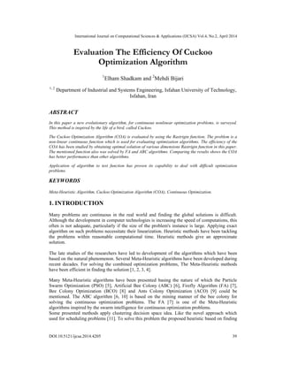International Journal on Computational Sciences & Applications (IJCSA) Vol.4, No.2, April 2014
DOI:10.5121/ijcsa.2014.4205 39
Evaluation The Efficiency Of Cuckoo
Optimization Algorithm
1
Elham Shadkam and 2
Mehdi Bijari
1, 2
Department of Industrial and Systems Engineering, Isfahan University of Technology,
Isfahan, Iran
ABSTRACT
In this paper a new evolutionary algorithm, for continuous nonlinear optimization problems, is surveyed.
This method is inspired by the life of a bird, called Cuckoo.
The Cuckoo Optimization Algorithm (COA) is evaluated by using the Rastrigin function. The problem is a
non-linear continuous function which is used for evaluating optimization algorithms. The efficiency of the
COA has been studied by obtaining optimal solution of various dimensions Rastrigin function in this paper.
The mentioned function also was solved by FA and ABC algorithms. Comparing the results shows the COA
has better performance than other algorithms.
Application of algorithm to test function has proven its capability to deal with difficult optimization
problems.
KEYWORDS
Meta-Heuristic Algorithm, Cuckoo Optimization Algorithm (COA), Continuous Optimization.
1. INTRODUCTION
Many problems are continuous in the real world and finding the global solutions is difficult.
Although the development in computer technologies is increasing the speed of computations, this
often is not adequate, particularly if the size of the problem's instance is large. Applying exact
algorithm on such problems necessitate their linearization. Heuristic methods have been tackling
the problems within reasonable computational time. Heuristic methods give an approximate
solution.
The late studies of the researchers have led to development of the algorithms which have been
based on the natural phenomenon. Several Meta-Heuristic algorithms have been developed during
recent decades. For solving the combined optimization problems, The Meta-Heuristic methods
have been efficient in finding the solution [1, 2, 3, 4].
Many Meta-Heuristic algorithms have been presented basing the nature of which the Particle
Swarm Optimization (PSO) [5], Artificial Bee Colony (ABC) [6], Firefly Algorithm (FA) [7],
Bee Colony Optimization (BCO) [8] and Ants Colony Optimization (ACO) [9] could be
mentioned. The ABC algorithm [6, 10] is based on the mining manner of the bee colony for
solving the continuous optimization problems. The FA [7] is one of the Meta-Heuristic
algorithms inspired by the swarm intelligence for continuous optimization problems.
Some presented methods apply clustering decision space idea. Like the novel approach which
used for scheduling problems [11]. To solve this problem the proposed heuristic based on finding
 