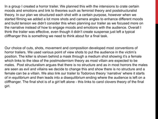 In a group I created a horror trailer. We planned this with the intensions to crate certain
moods and emotions and link to theories such as feminist theory and poststructuralist
theory. In our plan we structured each shot with a certain purpose, however when we
started filming we added a lot more shots and camera angles to enhance different moods
and build tension we didn‟t consider this when planning our trailer as we focused more on
the narrative instead of how to engage moods and emotions with the audience. Overall I
think the trailer was effective, even though it didn‟t create suspense just left a typical
cliffhanger this is something we need to think about for a final task.
Our choice of cuts, shots, movement and composition developed most conventions of
horror trailers. We used various point of view shots to put the audience in the victim‟s
position. The killer is shown behind a mask through a medium shot showing it‟s a female
which links to the idea of the postmodernism theory as most villain are expected to be
males. Post structuralism argues that there is no structure and as in most horrors the males
are seen as evil and villains we decide to change this and show there is no structure and a
female can be a villain. We also link our trailer to Todorovs theory „narrative‟ where it starts
of in equilibrium and then leads into a disequilibrium ending where the audience is left on a
cliffhanger. The final shot is of a girl left alone - this links to carol clovers theory of the final
girl.

 