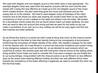 We used both diegetic and non-diegetic sound in this trailer when it was appropriate. For
example diegetic noise was used when the teacher (Lauren) left the room and the door
closed with a bang this was effective as it lead up to the non-diegetic sound of the music
which creates tension, the door slamming gives the music and entrance and put the
creepy feel on to the student. We tried to used diegetic noise of footsteps of the villain
however due to the shoes our actor was wearing we couldn‟t hear them so we used the
microphone on final cut and I walked on the table and edited it into the trailer. We looked
for a soundtrack online luckily the one we found online match out trailer perfectly, So next
time we need to take into account the timing and feel we want for the trailer so we can
make a soundtrack of our own as it is very unlikely we will be as lucky again and find one
that matches are trailer perfectly.

As we filmed this scene in a school we didn‟t need to focus that much on the mise-en-scene.
We got a mask for the killer to hide their identity linking to the iconography of structuralism
conforming the convention of hidden identity of the villain. We needed a weapon for the killer
to kill the teacher with, as it was filmed in a school we had some limitations and couldn‟t bring
in any dangerous weapons such as knifes etc. so we decided to used scissors which we
could find at school, this worked quite well with linking the mise-en-scene to the setting (when
doing another horror trailer we need to consider this if we want a weapon we are limited due
to our surroundings). A big problem with the mise-en-scene is as we filmed it on two different
days so the actors were wearing different clothes and their hair was different which when
towards the consistency of the trailer affecting it negatively we need to consider this when we
film the final trailer.

 