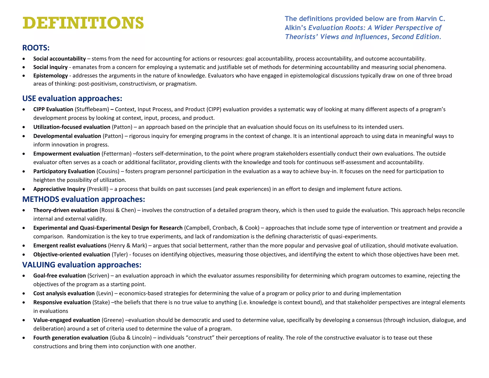 ROOTS:
 Social accountability – stems from the need for accounting for actions or resources: goal accountability, process accountability, and outcome accountability.
 Social inquiry - emanates from a concern for employing a systematic and justifiable set of methods for determining accountability and measuring social phenomena.
 Epistemology - addresses the arguments in the nature of knowledge. Evaluators who have engaged in epistemological discussions typically draw on one of three broad
areas of thinking: post-positivism, constructivism, or pragmatism.
USE evaluation approaches:
 CIPP Evaluation (Stufflebeam) – Context, Input Process, and Product (CIPP) evaluation provides a systematic way of looking at many different aspects of a program’s
development process by looking at context, input, process, and product.
 Utilization-focused evaluation (Patton) – an approach based on the principle that an evaluation should focus on its usefulness to its intended users.
 Developmental evaluation (Patton) – rigorous inquiry for emerging programs in the context of change. It is an intentional approach to using data in meaningful ways to
inform innovation in progress.
 Empowerment evaluation (Fetterman) –fosters self-determination, to the point where program stakeholders essentially conduct their own evaluations. The outside
evaluator often serves as a coach or additional facilitator, providing clients with the knowledge and tools for continuous self-assessment and accountability.
 Participatory Evaluation (Cousins) – fosters program personnel participation in the evaluation as a way to achieve buy-in. It focuses on the need for participation to
heighten the possibility of utilization.
 Appreciative Inquiry (Preskill) – a process that builds on past successes (and peak experiences) in an effort to design and implement future actions.
METHODS evaluation approaches:
 Theory-driven evaluation (Rossi & Chen) – involves the construction of a detailed program theory, which is then used to guide the evaluation. This approach helps reconcile
internal and external validity.
 Experimental and Quasi-Experimental Design for Research (Campbell, Cronbach, & Cook) – approaches that include some type of intervention or treatment and provide a
comparison. Randomization is the key to true experiments, and lack of randomization is the defining characteristic of quasi-experiments.
 Emergent realist evaluations (Henry & Mark) – argues that social betterment, rather than the more popular and pervasive goal of utilization, should motivate evaluation.
 Objective-oriented evaluation (Tyler) - focuses on identifying objectives, measuring those objectives, and identifying the extent to which those objectives have been met.
VALUING evaluation approaches:
 Goal-free evaluation (Scriven) – an evaluation approach in which the evaluator assumes responsibility for determining which program outcomes to examine, rejecting the
objectives of the program as a starting point.
 Cost analysis evaluation (Levin) – economics-based strategies for determining the value of a program or policy prior to and during implementation
 Responsive evaluation (Stake) –the beliefs that there is no true value to anything (i.e. knowledge is context bound), and that stakeholder perspectives are integral elements
in evaluations
 Value-engaged evaluation (Greene) –evaluation should be democratic and used to determine value, specifically by developing a consensus (through inclusion, dialogue, and
deliberation) around a set of criteria used to determine the value of a program.
 Fourth generation evaluation (Guba & Lincoln) – individuals “construct” their perceptions of reality. The role of the constructive evaluator is to tease out these
constructions and bring them into conjunction with one another.
DEFINITIONS The definitions provided below are from Marvin C.
Alkin’s Evaluation Roots: A Wider Perspective of
Theorists’ Views and Influences, Second Edition.
 