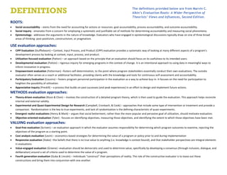 ROOTS:
 Social accountability – stems from the need for accounting for actions or resources: goal accountability, process accountability, and outcome accountability.
 Social inquiry - emanates from a concern for employing a systematic and justifiable set of methods for determining accountability and measuring social phenomena.
 Epistemology - addresses the arguments in the nature of knowledge. Evaluators who have engaged in epistemological discussions typically draw on one of three broad
areas of thinking: post-positivism, constructivism, or pragmatism.
USE evaluation approaches:
 CIPP Evaluation (Stufflebeam) – Context, Input Process, and Product (CIPP) evaluation provides a systematic way of looking at many different aspects of a program’s
development process by looking at context, input, process, and product.
 Utilization-focused evaluation (Patton) – an approach based on the principle that an evaluation should focus on its usefulness to its intended users.
 Developmental evaluation (Patton) – rigorous inquiry for emerging programs in the context of change. It is an intentional approach to using data in meaningful ways to
inform innovation in progress.
 Empowerment evaluation (Fetterman) –fosters self-determination, to the point where program stakeholders essentially conduct their own evaluations. The outside
evaluator often serves as a coach or additional facilitator, providing clients with the knowledge and tools for continuous self-assessment and accountability.
 Participatory Evaluation (Cousins) – fosters program personnel participation in the evaluation as a way to achieve buy-in. It focuses on the need for participation to
heighten the possibility of utilization.
 Appreciative Inquiry (Preskill) – a process that builds on past successes (and peak experiences) in an effort to design and implement future actions.
METHODS evaluation approaches:
 Theory-driven evaluation (Rossi & Chen) – involves the construction of a detailed program theory, which is then used to guide the evaluation. This approach helps reconcile
internal and external validity.
 Experimental and Quasi-Experimental Design for Research (Campbell, Cronbach, & Cook) – approaches that include some type of intervention or treatment and provide a
comparison. Randomization is the key to true experiments, and lack of randomization is the defining characteristic of quasi-experiments.
 Emergent realist evaluations (Henry & Mark) – argues that social betterment, rather than the more popular and pervasive goal of utilization, should motivate evaluation.
 Objective-oriented evaluation (Tyler) - focuses on identifying objectives, measuring those objectives, and identifying the extent to which those objectives have been met.
VALUING evaluation approaches:
 Goal-free evaluation (Scriven) – an evaluation approach in which the evaluator assumes responsibility for determining which program outcomes to examine, rejecting the
objectives of the program as a starting point.
 Cost analysis evaluation (Levin) – economics-based strategies for determining the value of a program or policy prior to and during implementation
 Responsive evaluation (Stake) –the beliefs that there is no true value to anything (i.e. knowledge is context bound), and that stakeholder perspectives are integral elements
in evaluations
 Value-engaged evaluation (Greene) –evaluation should be democratic and used to determine value, specifically by developing a consensus (through inclusion, dialogue, and
deliberation) around a set of criteria used to determine the value of a program.
 Fourth generation evaluation (Guba & Lincoln) – individuals “construct” their perceptions of reality. The role of the constructive evaluator is to tease out these
constructions and bring them into conjunction with one another.
DEFINITIONS The definitions provided below are from Marvin C.
Alkin’s Evaluation Roots: A Wider Perspective of
Theorists’ Views and Influences, Second Edition.
 