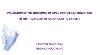 EVALUATION OF THE OUTCOMES OF OPEN PARTIAL LARYNGECTOMY
IN THE TREATMENT OF EARLY GLOTTIC CANCER
PHAN VU THANH HAI
TRUONG NGOC HUNG
 