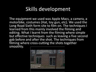 Skills development
The equipment we used was Apple Macs, a camera, a
motorbike, costumes (Hat, toy gun, etc). We used the
Long Road Sixth form site to film on. The techniques I
learned from this mainly involved the filming and
editing. What I learnt from the filming where simple
but effective techniques such as leaving a five second
gab before and after the shot. The techniques from
filming where cross-cutting the shots together
smoothly.
 