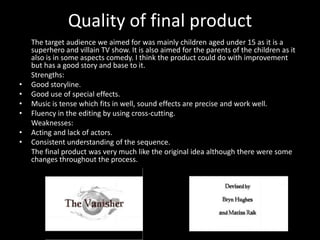 Quality of final product
    The target audience we aimed for was mainly children aged under 15 as it is a
    superhero and villain TV show. It is also aimed for the parents of the children as it
    also is in some aspects comedy. I think the product could do with improvement
    but has a good story and base to it.
    Strengths:
•   Good storyline.
•   Good use of special effects.
•   Music is tense which fits in well, sound effects are precise and work well.
•   Fluency in the editing by using cross-cutting.
    Weaknesses:
•   Acting and lack of actors.
•   Consistent understanding of the sequence.
    The final product was very much like the original idea although there were some
    changes throughout the process.
 
