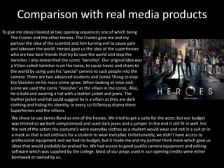 Comparison with real media products
To give me ideas I looked at two opening sequences one of which being
     The Crazies and the other Heroes. The Crazies gave me and my
     partner the idea of the scientist and him turning evil to cause pain
     and takeover the world. Heroes gave us the idea of the superheroes
     who are two best friends that try to save the world and stop the
     Vanisher. I also researched the comic ‘Vanisher’. Our original idea was
     a Villain called Vanisher is on the loose, to cause havoc and chaos to
     the world by using uses his ‘special’ camera to suck people into the
     camera. There are two advanced students and James Thong to stop
     the Vanisher on his mass crime spree. When looking at mise-and-
     scene we used the comic ‘Vanisher’ as the villain in the comic. Also,
     he is bald and wearing a hat with a leather jacket and jeans. The
     leather jacket and hat could suggest he is a villain as they are dark
     clothing and hiding his identity. In every sci-fi/fantasy drama there
     Superheroes and the villains.
     We chose to use James Bond as one of the heroes. We tried to get a suite for the actor, but our budget
     was limited so we both compromised and used dark jeans and a jumper. In the end it still fit in well. For
     the rest of the actors the costume’s were everyday clothes as a student would wear and not in a suit or in
     a mask as that is not ordinary for a student to wear everyday. Unfortunately, we didn’t have access to
     professional equipment and we had no budget, but it made me and my partner think more which gave us
     ideas that would probably be praised for. We had access to good quality camera equipment and editing
     software which was supplied by the college. Most of our props used in our opening credits were either
     borrowed or owned by us.
 