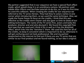 My partner suggested that in our sequence we have a special flash effect
made, which would show it is an unordinary camera. My partner used
Adobe After Effects and YouTube tutorials to do this, as it was his first time
he used this software. When creating the credits for our sequence we
referred to the TV series Heroes. They had they’re actors names in one
corner when introducing them, so we used the same technique. Also, we
made the frame freeze to focus on the credits, I think that this was
effective as the credits were clearer and also gave us time to show of our
editing techniques. The name of the TV series first, actors and lastly the
producer, director and and who devised it. We found this copyright free
font type that we used and I think it fits in well as it has the distorted
effect, which links into the ‘Vanisher’s’ them. We used this font for all of
the credits, to keep it consistent which is important to do so, otherwise it
will get confusing and not look professional. Me and my partner
researched on the internet to find out if there are any TV series that are
similar to our final product and we found nothing, so our idea is original.
 