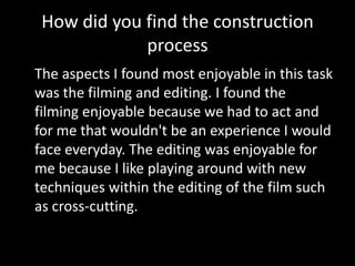 How did you find the construction
             process
The aspects I found most enjoyable in this task
was the filming and editing. I found the
filming enjoyable because we had to act and
for me that wouldn't be an experience I would
face everyday. The editing was enjoyable for
me because I like playing around with new
techniques within the editing of the film such
as cross-cutting.
 
