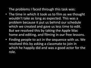 The problems I faced through this task was:
• The time in which it took us to film as we thought
  wouldn’t take as long as expected. This was a
  problem because it put us behind our schedule
  which we created and gave us less time to edit.
  But we resolved this by taking the Apple Mac
  home and editing, and filming in our free lessons.
• Finding people to act in the sequence with us. We
  resolved this by asking a classmate to join in
  which he happily did and was a good actor for the
  role.
 