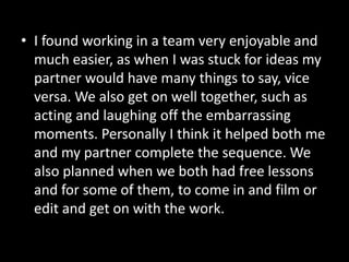• I found working in a team very enjoyable and
  much easier, as when I was stuck for ideas my
  partner would have many things to say, vice
  versa. We also get on well together, such as
  acting and laughing off the embarrassing
  moments. Personally I think it helped both me
  and my partner complete the sequence. We
  also planned when we both had free lessons
  and for some of them, to come in and film or
  edit and get on with the work.
 