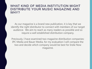 WHAT KIND OF MEDIA INSTITUTION MIGHT
DISTRIBUTE YOUR MUSIC MAGAZINE AND
WHY?
As our magazine is a brand new publication, it is key that we
identify the right distributor to connect with members of our target
audience. We aim to reach as many readers as possible and so
require a well established distribution company.
We are aiming to branch out with IN Magazine and we want to be
able to access a variety of digital platforms as well as in print. The
ideal distributor would offer us this chance and assist us in reaching
as many readers as we possibly can.
Previously, I have examined two magazine distribution companies:
IPC Media and Bauer Media, for my evaluation I will compare the
two and decide which company would be best for Indie Now
magazine.
 