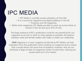 IPC MEDIA
• IPC Media is a wholly owned subsidiary of Time INC.
• It is a consumer magazine and digital publisher in the UK
• Produces over 60 magazines
• Within their magazines, IPC Media are able to reach up to two thirds of
women in the UK and up to 42% of men.
The large audience of IPC’s publication could be very beneficial for our
magazine as we aim to reach as many people as possible, the balance
between male and female readers also helps us widen our readership.
NME magazine is a music magazine produced by IPC Media, we took
inspiration from this publication when creating our magazine and so shows
that it would attract the same kind of audience. However, they do not
distribute a large number of magazines similar to Indie Now, meaning we
would stand out in the market.
 