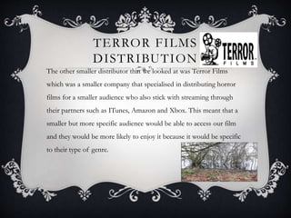 TERROR FILMS
DISTRIBUTION
The other smaller distributor that we looked at was Terror Films
which was a smaller company that specialised in distributing horror
films for a smaller audience who also stick with streaming through
their partners such as ITunes, Amazon and Xbox. This meant that a
smaller but more specific audience would be able to access our film
and they would be more likely to enjoy it because it would be specific
to their type of genre.
 